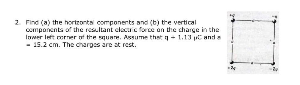 2. Find (a) the horizontal components and (b) the vertical
components of the resultant electric force on the charge in the
lower left corner of the square. Assume that q + 1.13 µC and a
= 15.2 cm. The charges are at rest.
+29
24
