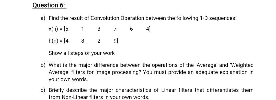 Question 6:
a) Find the result of Convolution Operation between the following 1-D sequences:
x(n) = [5
1
3
7
6.
4]
h(n) = [4
8
9]
Show all steps of your work
b) What is the major difference between the operations of the 'Average' and 'Weighted
Average' filters for image processing? You must provide an adequate explanation in
your own words.
c) Briefly describe the major characteristics of Linear filters that differentiates them
from Non-Linear filters in your own words.
