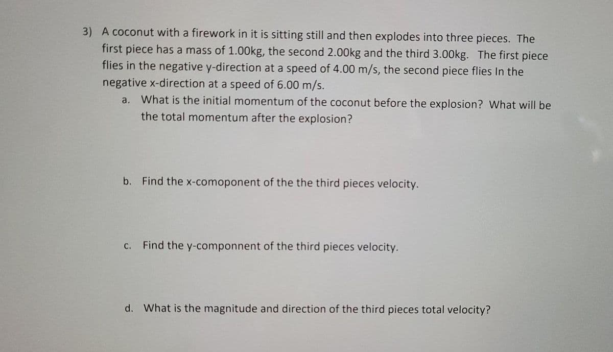 3) A coconut with a firework in it is sitting still and then explodes into three pieces. The
first piece has a mass of 1.00kg, the second 2.00kg and the third 3.00kg. The first piece
flies in the negative y-direction at a speed of 4.00 m/s, the second piece flies In the
negative x-direction at a speed of 6.00 m/s.
a. What is the initial momentum of the coconut before the explosion? What will be
the total momentum after the explosion?
b. Find the x-comoponent of the the third pieces velocity.
С.
Find the y-componnent of the third pieces velocity.
d. What is the magnitude and direction of the third pieces total velocity?
