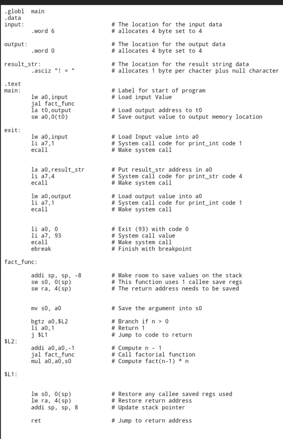 .globl main
.data
input:
output:
result_str:
.text
main:
exit:
.word 6
.word 0
.asciz "! =
lw a0, input
jal fact_func
la t0, output
sw a0,0(t0)
lw a0, input
li a7,1
ecall
la a0, result_str
li a7,4
ecall
lw a0, output
li a7,1
ecall
li a0, 0
li a7, 93
ecall
ebreak
addi sp, sp, -8
sw s0, 0(sp)
sw ra, 4(sp)
mv s0, a0
bgtz a0,$L2
li a0,1
j $L1
addi a0, a0,-1
jal fact_func
mul a0, a0, so
lw s0, 0(sp)
lw ra, 4(sp)
addi sp, sp, 8
ret
fact_func:
$L2:
$L1:
# The location for the input data
# allocates 4 byte set to 4
# The location for the output data
# allocates 4 byte set to 4
# The location for the result string data
# allocates 1 byte per chacter plus null character
# Label for start of program
# Load input Value
# Load output address to to
# Save output value to output memory location
# Load Input value into ao
# System call code for print_int code 1
# Make system call
# Put result_str address in a0
# System call code for print_str code 4
# Make system call
# Load output value into a0
# System call code for print_int code 1
# Make system call
# Exit (93) with code 0
#System call value.
#Make system call
# Finish with breakpoint
# Make room to save values on the stack
# This function uses 1 callee save regs
# The return address needs to be saved
# Save the argument into so
# Branch if n > 0
# Return 1
# Jump to code to return
# Compute n - 1
# Call factorial function
# Compute fact(n-1) * n
# Restore any callee saved regs used
# Restore return address
# Update stack pointer
# Jump to return address