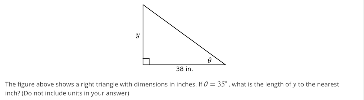 38 in.
The figure above shows a right triangle with dimensions in inches. If 0 = 35° , what is the length of y to the nearest
inch? (Do not include units in your answer)
