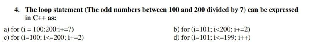 4. The loop statement (The odd numbers between 100 and 200 divided by 7) can be expressed
in C++ as:
a) for (i = 100:200:i+=7)
b) for (i=101; i<200; i+=2)
d) for (i=101; i<=199; i++)
c) for (i=100; i<=200; i+=2)
