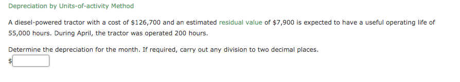 Depreciation by Units-of-activity Method
A diesel-powered tractor with a cost of $126,700 and an estimated residual value of $7,900 is expected to have a useful operating life of
55,000 hours. During April, the tractor was operated 200 hours.
Determine the depreciation for the month. If required, carry out any division to two decimal places.
