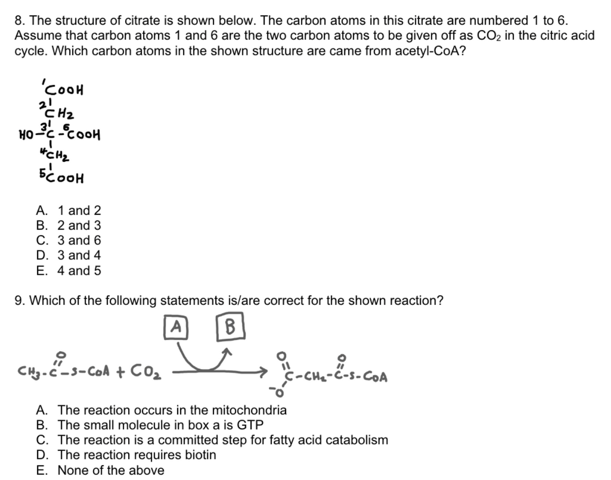 8. The structure of citrate is shown below. The carbon atoms in this citrate are numbered 1 to 6.
Assume that carbon atoms 1 and 6 are the two carbon atoms to be given off as CO₂ in the citric acid
cycle. Which carbon atoms in the shown structure are came from acetyl-CoA?
'COOH
2 CH₂
HO-3³C-COOH
I
CH₂
5COOH
A. 1 and 2
B. 2 and 3
C. 3 and 6
D. 3 and 4
E. 4 and 5
9. Which of the following statements is/are correct for the shown reaction?
回
CHg-c-s-Con + Co
A B
A. The reaction occurs in the mitochondria
B. The small molecule in box a is GTP
C-CH₂-C-S-COA
-S-COA
C. The reaction is a committed step for fatty acid catabolism
D. The reaction requires biotin
E. None of the above