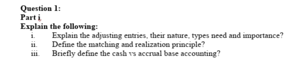 Question 1:
Part i
Explain the following:
Explain the adjusting entries, their nature, types need and importance?
Define the matching and realization principle?
Briefly define the cash vs accrual base accounting?
11.
