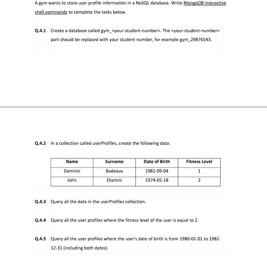 A gym wants to store user profile information in a NOSQL database. Write MongoDB interactive
shell commands to complete the tasks below.
Q.4.1 Create a database called gym_<your-student-number>. The <your-student-number>
part should be replaced with your student number, for example gym_29876543.
Q.4.2 In a collection called userProfiles, create the following data:
Name
Surname
Date of Birth
Fitness Level
Dominic
Badeaux
1982-09-04
1
John
Dlamini
1974-05-18
2
Q.4.3 Query all the data in the userProfiles collection.
Q.4.4 Query all the user profiles where the fitness level of the user is equal to 2.
Q.4.5 Query all the user profiles where the user's date of birth is from 1980-01-01 to 1982-
12-31 (including both dates).
