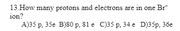 13.How many protons and electrons are in one Br
ion?
A)35 p. 35e B)80 p. 81 e C)35 p. 34 e D)35p, 36e