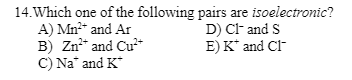 14. Which one of the following
A) Mn²+ and Ar
B) Zn²+ and Cu²+
C) Na and K
pairs are isoelectronic?
D) Cl- and S
E) K* and Cl