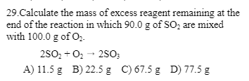 29.Calculate the mass of excess reagent remaining at the
end of the reaction in which 90.0 g of SO₂ are mixed
with 100.0 g of 0₂.
2SO₂ + O₂ → 2SO3
A) 11.5 g B) 22.5 g C) 67.5 g D) 77.5 g