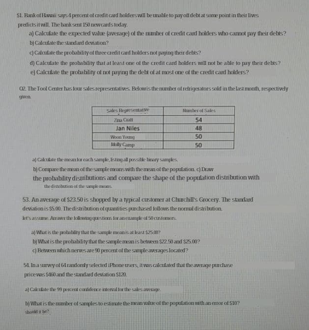 $1. Bank of Havaii says 4 percent ol credit card holderswill beunable to pay alf debt at some point in their lives
predicts it vill. The bank sent 150 new cardstoday.
a) Calculate the expected value (average) of the umber of credit card holders who cannot pay their debts?
b) Calculate the standard deviation?
c) Calculate the probability of three caredit card holders not paying their debts?
d) Calculate the probability that at least one of the credit card holders will not be able to pay their debts?
e) Calculate the probability of not paying the debt of at most one of the credit card holders?
02. The Tool Center has four sales representatives. Belowis thenumber of refrigerators sold in the last month, respectively
given.
Sales Reptesentative
Number of Sales
Zna Craft
54
Jan Niles
48
50
Woon Young
Mlly Camp
50
a) Calculate the mesan lor each sample, listing all possitie inary samples.
b) Compare the mean of the samplemeans with the mean of the poputation c) Draw
the probability distributions and compare the shape of the population distribution with
the distribution of the sample msns
53. An average ol $23.50 is shopped by a typical customer at Churchill's Grocery. The standard
deviationis $5.00, Thedistributionof quantities purchased follows the normal distribution.
let's assime ArWer the following questions for an example of 50 custamers.
a) What is the prohalility that the sample mesan is at lesast $25.007
b) What is the prohability that the samplemeanis between $22.50 and $25.00?
c) Between vhich nerves are 90 percent of the sampleaverages located?
51. Inasurvey of64randonly selected iPhone users, itvais calculated that the average purchase
pricevas SA60 and the standard deviation $120.
a) Calculate the 99 percent confdence interval for the sales average.
b) What is the number of samples to estimate the mean valtre of the poptilation with an error of $10?
shottd it be?
