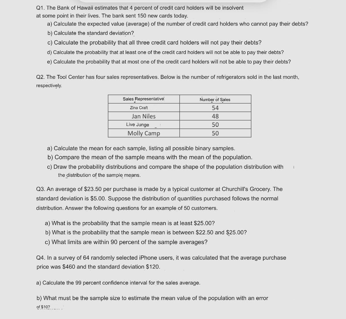 Q1. The Bank of Hawaii estimates that 4 percent of credit card holders will be insolvent
at some point in their lives. The bank sent 150 new cards today.
a) Calculate the expected value (average) of the number of credit card holders who cannot pay their debts?
b) Calculate the standard deviation?
c) Calculate the probability that all three credit card holders will not pay their debts?
d) Calculate the probability that at least one of the credit card holders will not be able to pay their debts?
e) Calculate the probability that at most one of the credit card holders will not be able to pay their debts?
Q2. The Tool Center has four sales representatives. Below is the number of refrigerators sold in the last month,
respectively.
Sales Representative
Number of Sales
Zina Craft
54
Jan Niles
48
Live Junge
50
Molly Camp
50
a) Calculate the mean for each sample, listing all possible binary samples.
b) Compare the mean of the sample means with the mean of the population.
c) Draw the probability distributions and compare the shape of the population distribution with
the distribution of the sample means.
Q3. An average of $23.50 per purchase is made by a typical customer at Churchill's Grocery. The
standard deviation is $5.00. Suppose the distribution of quantities purchased follows the normal
distribution. Answer the following questions for an example of 50 customers.
a) What is the probability that the sample mean is at least $25.00?
b) What is the probability that the sample mean is between $22.50 and $25.00?
c) What limits are within 90 percent of the sample averages?
Q4. In a survey of 64 randomly selected iPhone users, it was calculated that the average purchase
price was $460 and the standard deviation $120.
a) Calculate the 99 percent confidence interval for the sales average.
b) What must be the sample size to estimate the mean value of the population with an error
of $10?
