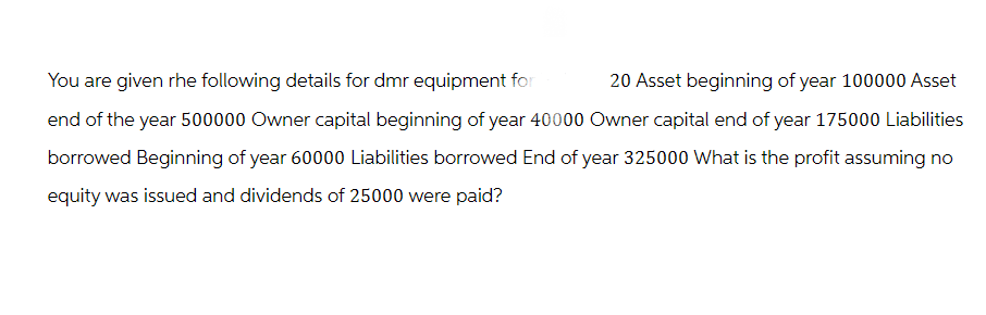 20 Asset beginning of year 100000 Asset
You are given the following details for dmr equipment for
end of the year 500000 Owner capital beginning of year 40000 Owner capital end of year 175000 Liabilities
borrowed Beginning of year 60000 Liabilities borrowed End of year 325000 What is the profit assuming no
equity was issued and dividends of 25000 were paid?