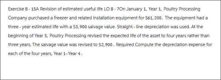 Exercise 8 - 15A Revision of estimated useful life LO 8 - 7On January 1, Year 1, Poultry Processing
Company purchased a freezer and related installation equipment for $61, 200. The equipment had a
three-year estimated life with a $3, 900 salvage value. Straight-line depreciation was used. At the
beginning of Year 3, Poultry Processing revised the expected life of the asset to four years rather than
three years. The salvage value was revised to $2,900. Required Compute the depreciation expense for
each of the four years, Year 1-Year 4.