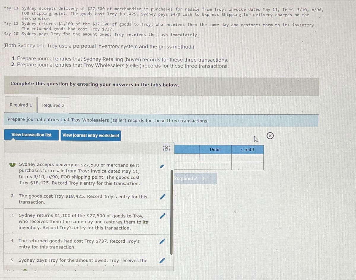 May 11 Sydney accepts delivery of $27,500 of merchandise it purchases for resale from Troy: invoice dated May 11, terms 3/10, n/90,
FOB shipping point. The goods cost Troy $18,425. Sydney pays $470 cash to Express Shipping for delivery charges on the
merchandise.
May 12
Sydney returns $1,100 of the $27,500 of goods to Troy, who receives them the same day and restores them to its inventory..
The returned goods had cost Troy $737.
May 20 Sydney pays Troy for the amount owed. Troy receives the cash immediately.
(Both Sydney and Troy use a perpetual inventory system and the gross method.)
1. Prepare journal entries that Sydney Retailing (buyer) records for these three transactions.
2. Prepare journal entries that Troy Wholesalers (seller) records for these three transactions.
Complete this question by entering your answers in the tabs below.
Required 1 Required 2
Prepare journal entries that Troy Wholesalers (seller) records for these three transactions.
View transaction list View journal entry worksheet
2
Syaney accepts delivery or $27,50U or mercnanaise it
purchases for resale from Troy: invoice dated May 11,
terms 3/10, n/90, FOB shipping point. The goods cost
Troy $18,425. Record Troy's entry for this transaction.
4
The goods cost Troy $18,425. Record Troy's entry for this
transaction.
3 Sydney returns $1,100 of the $27,500 of goods to Troy,
who receives them the same day and restores them to its
inventory. Record Troy's entry for this transaction.
The returned goods had cost Troy $737. Record Troy's
entry for this transaction.
5 Sydney pays Troy for the amount owed. Troy receives the
EX
Required 2 D
Debit
Credit