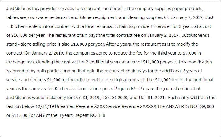 JustKitchens Inc. provides services to restaurants and hotels. The company supplies paper products,
tableware, cookware, restaurant and kitchen equipment, and cleaning supplies. On January 2, 2017, Just
- Kitchens enters into a contract with a local restaurant chain to provide its services for 3 years at a cost
of $10,000 per year. The restaurant chain pays the total contract fee on January 2, 2017. JustKitchens's
stand-alone selling price is also $10,000 per year. After 2 years, the restaurant asks to modify the
contract. On January 2, 2019, the companies agree to reduce the fee for the third year to $9,000 in
exchange for extending the contract for 2 additional years at a fee of $11,000 per year. This modification
is agreed to by both parties, and on that date the restaurant chain pays for the additional 2 years of
service and deducts $1,000 for the adjustment to the original contract. The $11,000 fee for the additional
years is the same as Just Kitchens's stand-alone price. Required: !. Prepare the journal entries that
JustKitchens would make only for Dec 31, 2019, Dec 31 2020, and Dec 31, 2021. Each entry will be in the
fashion below 12/31/19 Unearned Revenue XXXX Service Revenue XXXXXX The ANSWER IS NOT $9,000
or $11,000 For ANY of the 3 years,,,repeat NOT!!!!!