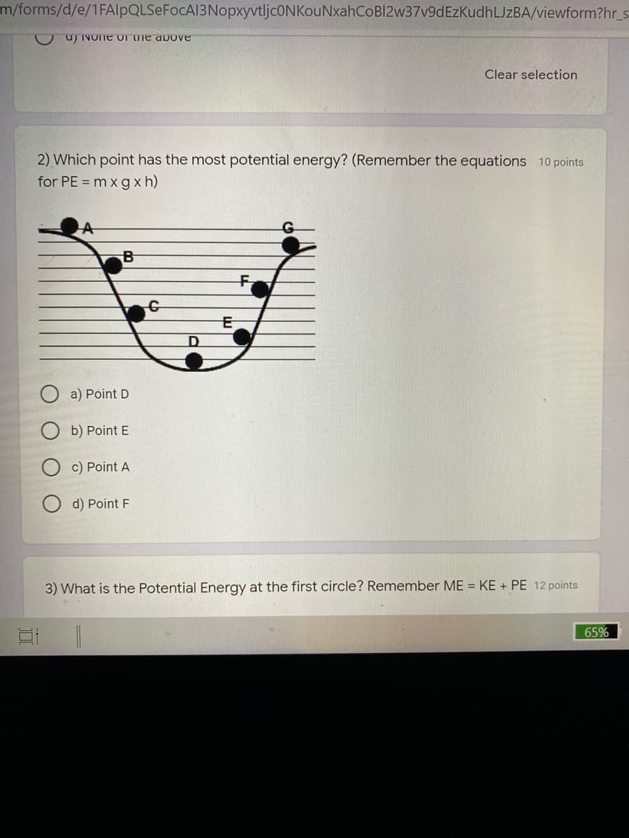 m/forms/d/e/1FAlpQLSeFocA13NopxyvtljcONKouNxahCoBl2w37v9dEzKudhLJzBA/viewform?hr_s
u) INOTE oT he above
Clear selection
2) Which point has the most potential energy? (Remember the equations 10 points
for PE = m x g x h)
a) Point D
b) Point E
c) Point A
d) Point F
3) What is the Potential Energy at the first circle? Remember ME = KE + PE 12 points
65%
