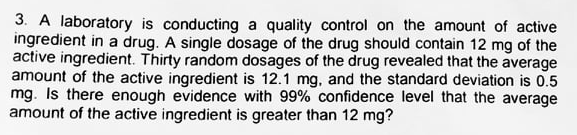 3. A laboratory is conducting a quality control on the amount of active
ingredient in a drug. A single dosage of the drug should contain 12 mg of the
active ingredient. Thirty random dosages of the drug revealed that the average
amount of the active ingredient is 12.1 mg, and the standard deviation is 0.5
mg. Is there enough evidence with 99% confidence level that the average
amount of the active ingredient is greater than 12 mg?
