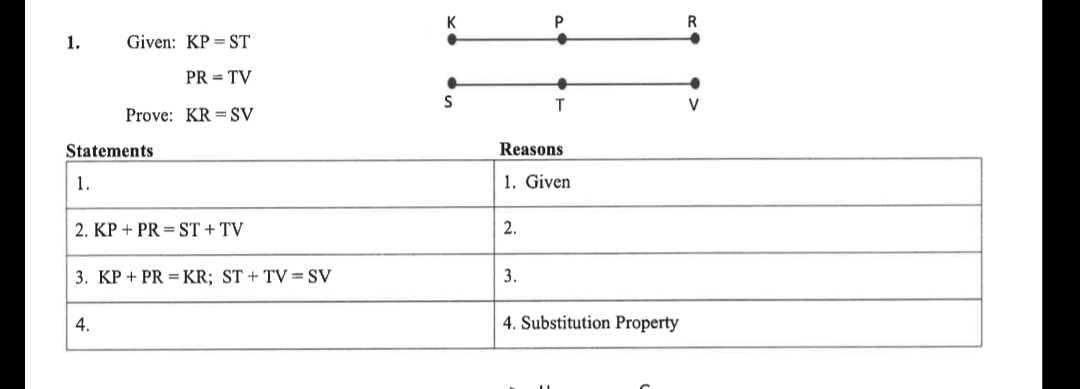 K
P
1.
Given: KP = ST
PR = TV
T.
V
Prove: KR = SV
Statements
Reasons
1.
1. Given
2. KP + PR = ST + TV
2.
3. KP + PR =KR; ST + TV = SV
3.
4.
4. Substitution Property
