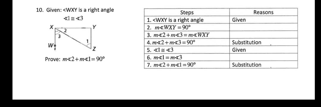 10. Given: <WXY is a right angle
Steps
1. <WXY is a right angle
Reasons
Given
Y
2. mgWXY =90°
2
3.
3. mx2+m<3 = M<WXY
4. mx2+mx3=90°
Substitution
5. 女1=A3
Given
Prove: mx2+mx1=90°
6. m¤1=m<3
7. mx2+m1=90°
Substitution
