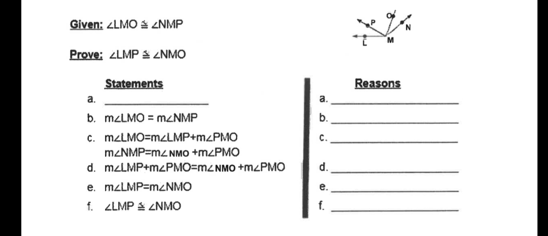 Given: ZLMO ZNMP
M
Prove: LMPS ZNMO
Statements
Reasons
a.
a.
b. MZLMO = M2NMP
b.
c. MZLMO=mzLMP+M<PMO
с.
MZNMP=m2 NMO +M<PMO
d. M2LMP+MLPMO=M2NMO +M<PMO
d.
e. MZLMP=MZNMO
е.
f. ZLMP S ZNMO
f.
