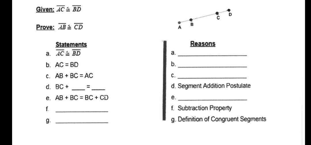Given: AC BD
B
Prove: AB& СD
A
Statements
Reasons
a. AC BD
а.
b. AC = BD
b.
c. AB + BC =AC
С.
d. BC +
d. Segment Addition Postulate
е. АВ + ВC %3D ВС + CD
е.
f.
f. Subtraction Property
g.
g. Definition of Congruent Segments
