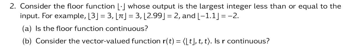 2. Consider the floor function [.] whose output is the largest integer less than or equal to the
input. For example, [3] = 3, [π] = 3, [2.99] = 2, and [-1.1] = -2.
(a) Is the floor function continuous?
(b) Consider the vector-valued function r(t) = ([t], t, t). Is r continuous?