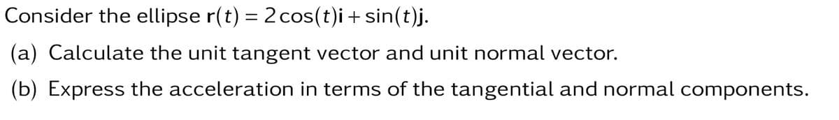 Consider the ellipse r(t) = 2 cos(t)i + sin(t)j.
(a) Calculate the unit tangent vector and unit normal vector.
(b) Express the acceleration in terms of the tangential and normal components.