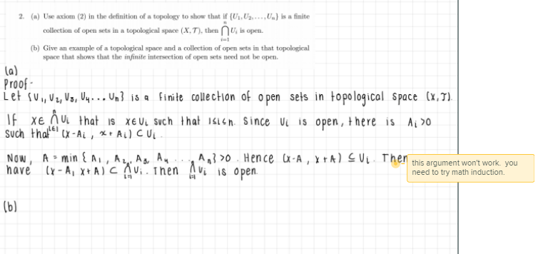 2. (a) Use axiom (2) in the definition of a topology to show that if (U1, Uz....,Un} is a finite
collection of open sets in a topological space (X,T), then NU, is open.
(b) Give an example of a topological space and a collection of open sets in that topological
space that shows that the infinite intersection of open sets need not be open.
(a)
Proof -
iet su, Uz, Vs, Uy.. Un} is a finite collection of o pen sets in topological Space (x,7).
%3D
If xe
ñ U that is X€UL Such that 116h Since Ui is open, there is
Ai >0
Such that'e!
(x - Ai , X+ Ai) c i
NOw, A > min E{A,, Az Ag, Au
have lx-A, x+ A)C Aui. Then
A} >0. Hence cx-A, x +A) EUL. Then this argument won't work. you
Vi is open.
need to try math induction.
(b)
