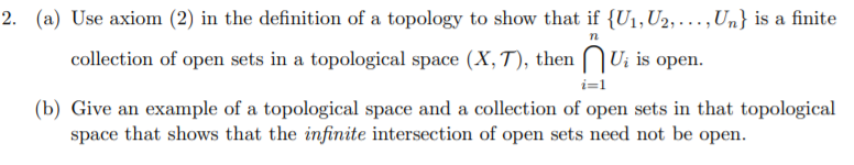 2. (a) Use axiom (2) in the definition of a topology to show that if {U1,U2, . ,Un} is a finite
collection of open sets in a topological space (X, T), then
|U¡ is
оpen.
i=1
(b) Give an example of a topological space and a collection of open sets in that topological
space that shows that the infinite intersection of open sets need not be open.
