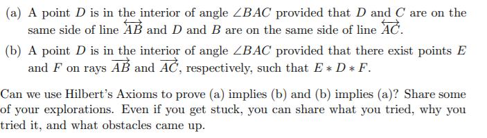 (a) A point D is in the interior of angle ZBAC provided that D and C are on the
same side of line AB and D and B are on the same side of line AC.
(b) A point D is in the interior of angle ZBAC provided that there exist points E
and F on rays AB and AC, respectively, such that E * D* F.
Can we use Hilbert's Axioms to prove (a) implies (b) and (b) implies (a)? Share some
of your explorations. Even if you get stuck, you can share what you tried, why you
tried it, and what obstacles came up.
