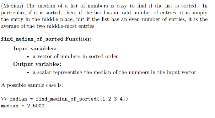 (Median) The median of a list of numbers is easy to find if the list is sorted. In
particular, if it is sorted, then, if the list has an odd number of entries, it is simply
the entry in the middle place, but if the list has an even number of entries, it is the
average of the two middle-most entries.
find_median_of_sorted Function:
Input variables:
• a vector of numbers in sorted order
Output variables:
a scalar representing the median of the numbers in the input vector
A possible sample case is:
>> median
find_median_of_sorted([1 2 3 4])
median
2.5000
