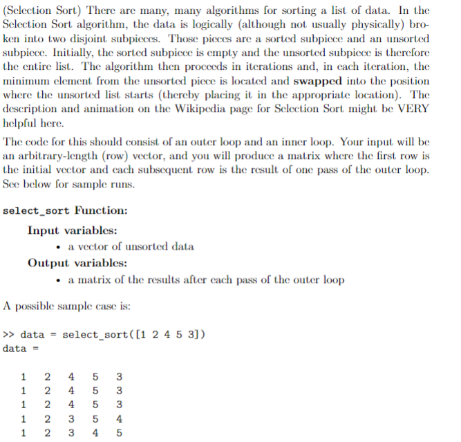 (Selection Sort) There are many, many algorithms for sorting a list of data. In the
Sclection Sort algorithm, the data is logically (although not usually physically) bro-
ken into two disjoint subpicces. Those pieces are a sorted subpicce and an unsorted
subpiece. Initially, the sorted subpicce is empty and the unsorted subpicce is therefore
the entire list. The algorithm then proceeds in iterations and, in cach iteration, the
minimum element from the unsorted piece is located and swapped into the position
where the unsorted list starts (thereby placing it in the appropriate location). The
description and animation on the Wikipedia page for Selection Sort might be VERY
helpful here.
The code for this should consist of an outer loop and an inner loop. Your input will be
an arbitrary-length (row) vector, and you will produce a matrix where the first row is
the initial vector and cach subsequent row is the result of one pass of the outer loop.
See below for sample runs.
select_sort Function:
Input variables:
• a vector of unsorted data
Output variables:
a matrix of the results after cach pass of the outer loop
A possible sample case is:
» data = select_sort([1 2 4 5 3])
data
1
4 5
3
1
4
3
1
2
4
3
4
1
2
4
5
