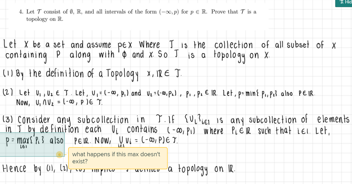 'N Hid
4. Let T consist of 0, R, and all intervals of the form (-∞, p) for p e R. Prove that T is a
topology on R.
Let X be a set and assume peX Where Iis the collection of all subset of x
containing P along with 'o and x So J is a on x.
(1) By the definilion of a Topology x, IR E Ţ.
topology
(2) Let Ui , Uz E T. Let, U,= (-∞, p,) and Vz =(-», P.), P.,pz € IR. Let, p- min{ P., P23 also PE IR.
Now, U, nUz = (-0∞,p)E T.
%3D
T.If {U,}iEl is any subcollection of elements
(3) Consider any subcollection in
in T by de finition each Vi contains (-o, Pu where Pi E IR such that iel. Let,
P= maxs P. 3 also PEIR. NOW, U vi = (-∞, P)E T.
LEI
what happens if this max doesn't
exist?
Hence by al, l2l, cus mpU
a topology on IR.
