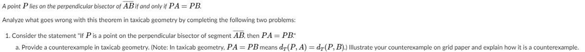 A point P lies on the perpendicular bisector of ABif and only if PA = PB.
Analyze what goes wrong with this theorem in taxicab geometry by completing the following two problems:
1. Consider the statement "If P is a point on the perpendicular bisector of segment AB, then PA = PB."
a. Provide a counterexample in taxicab geometry. (Note: In taxicab geometry, PA = PB means dr(P, A) = d7(P, B).) Illustrate your counterexample on grid paper and explain how it is a counterexample.
