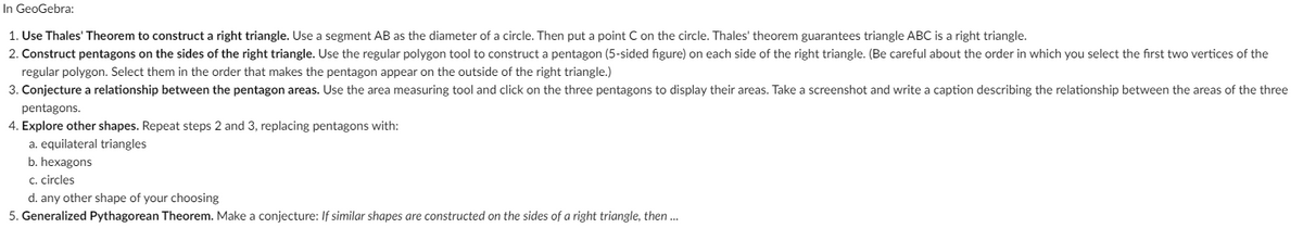 In GeoGebra:

1. **Use Thales' Theorem to construct a right triangle.** Use a segment AB as the diameter of a circle. Then put a point C on the circle. Thales' theorem guarantees triangle ABC is a right triangle.

2. **Construct pentagons on the sides of the right triangle.** Use the regular polygon tool to construct a pentagon (5-sided figure) on each side of the right triangle. (Be careful about the order in which you select the first two vertices of the regular polygon. Select them in the order that makes the pentagon appear on the outside of the right triangle.)

3. **Conjecture a relationship between the pentagon areas.** Use the area measuring tool and click on the three pentagons to display their areas. Take a screenshot and write a caption describing the relationship between the areas of the three pentagons.

4. **Explore other shapes.** Repeat steps 2 and 3, replacing pentagons with:
   a. equilateral triangles
   b. hexagons
   c. circles
   d. any other shape of your choosing

5. **Generalized Pythagorean Theorem.** Make a conjecture: *If similar shapes are constructed on the sides of a right triangle, then …*