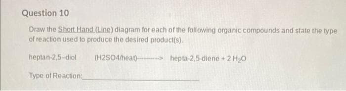 Question 10
Draw the Short Hand (Line) diagram for each of the following organic compounds and state the type
of reaction used to produce the desired product(s).
heptan-2,5-diol
(H2SO4/heat) > hepta-2,5-diene + 2 H20
Type of Reaction:
