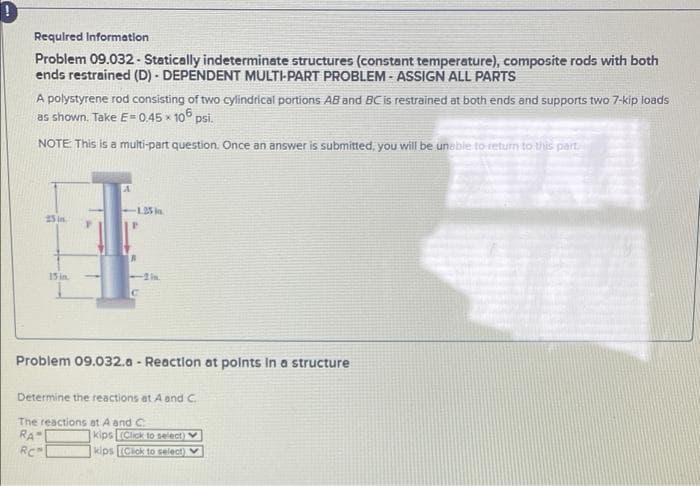 Requlred Information
Problem 09.032 - Statically indeterminate structures (constant temperature), composite rods with both
ends restrained (D) - DEPENDENT MULTI-PART PROBLEM - ASSIGN ALL PARTS
A polystyrene rod consisting of two cylindrical portions AB and BCCis restrained at both ends and supports two 7-kip loads
as shown. Take E= 0.45 x 106 psi.
NOTE This is a multi-part question. Once an answer is submitted, you will be unable to return to this part
L35 in
25 in
15 in.
in.
Problem 09.032.a - Reaction at polnts In a structure
Determine the reactions at A and C.
The reactions at A and C
RA"
RC
1kips [Click to select)
kips (Cick to select) V
