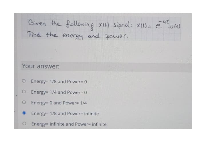 Given the following xIH) sipnol: XH)= e".u4)
-4t
Find the energy and power.
Your answer:
O Energy= 1/8 and Power= 0
O Energy= 1/4 and Power= 0
O Energy= 0 and Power= 1/14
Energy= 1/8 and Power= infinite
O Energy infinite and Power= infinite
