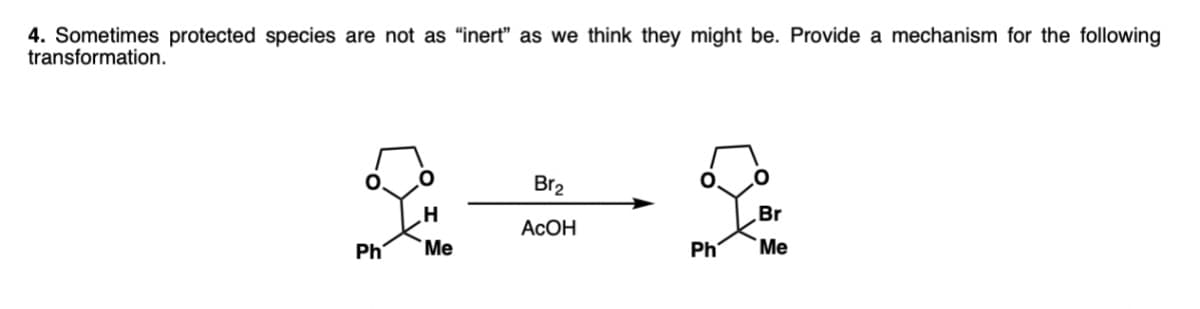 4. Sometimes protected species are not as "inert" as we think they might be. Provide a mechanism for the following
transformation.
Br2
Br
ACOH
Ph
Me
Ph
Me
