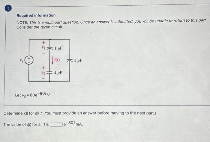 Required information.
NOTE: This is a multi-part question. Once an answer is submitted, you will be unable to return to this part.
Consider the given circuit.
13+
√5 +
1
1 μF
440)
Let vs = 80e-80tv
4 μF
2 μF
Determine for all t. (You must provide an answer before moving to the next part.)
Je-80t mA.
The value of (t) for all tis