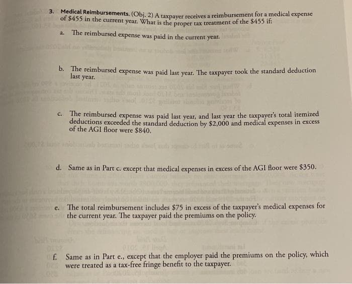 3. Medical Reimbursements. (Obj. 2) A taxpaver receives a reimbursement for a medical expense
of $455 in the current year. What is the proper tax treatment of the $455 it:
a. The reimbursed expense was paid in the current year.
D. The reimbursed expense was paid last year. The taxpayer took the standard deduction
last year.
C. The reimbursed expense was paid last year, and last year the taxpayer's total itemized
deductions exceeded the standard deduction by $2,000 and medical expenses in excess
of the AGI Aoor were $840.
d. Same as in Part c. except that medical expenses in excess of the AGI floor were $350.
e. The total reimbursement includes $75 in excess of the taxpayer's medical expenses for
the current year. The taxpayer paid the premiums on the policy.
Of. Same as in Part e., except that the employer paid the premiums on the policy, which
De were treated as a tax-free fringe benefit to the taxpayer.
