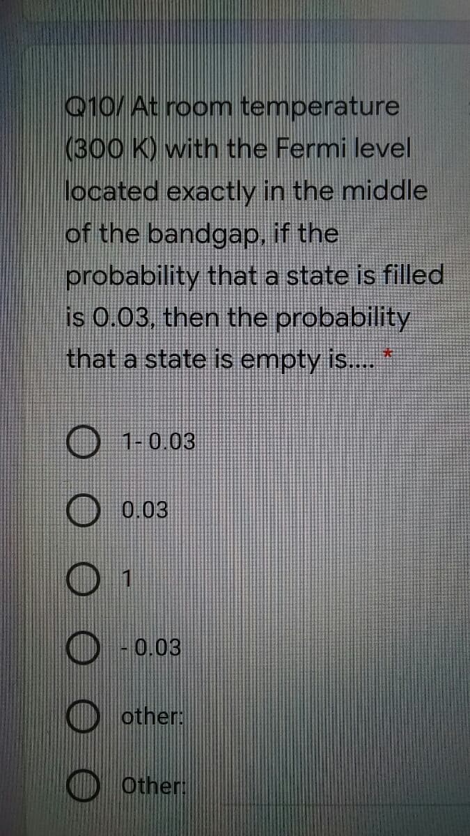 010/ At room temperature
(300 K) with the Fermi level
located exactly in the middle
of the bandgap, if the
probability that a state is filled
is 0.03, then the probability
that a state is empty is..
1-0.03
0.03
0.03
O other:
Other:
O O O
