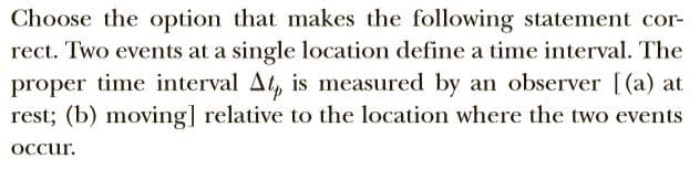 Choose the option that makes the following statement cor-
rect. Two events at a single location define a time interval. The
proper time interval At, is measured by an observer [(a) at
rest; (b) moving] relative to the location where the two events
Occur.
