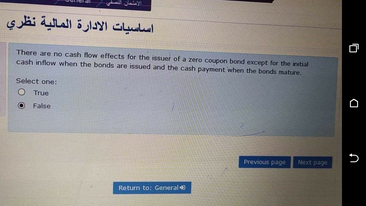 أساسيات الإدارة المالية نظري
There are no cash flow effects for the isuer of a zero coupon bond except for the intal
cash inflow when the bonds are issued and the cash payment when the bonds mature.
Select one:
O True
False
Previous page
Next page
Retum to: General
a n
