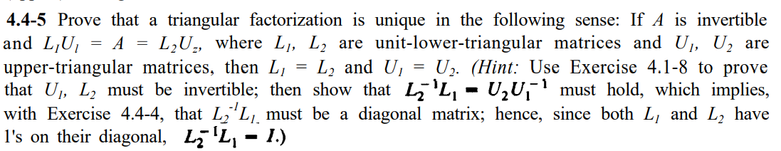 4.4-5 Prove that a triangular factorization is unique in the following sense: If A is invertible
and L,U1
= A = L,U, where L1, L2 are unit-lower-triangular matrices and U, U, are
U. (Hint: Use Exercise 4.1-8 to prove
upper-triangular matrices, then L,
that U, L2 must be invertible; then show that L'L, - U,U,' must hold, which implies,
with Exercise 4.4-4, that L,'L,¸ must be a diagonal matrix; hence, since both L, and L, have
l's on their diagonal, L7 'L, - 1.)
L, and U,
