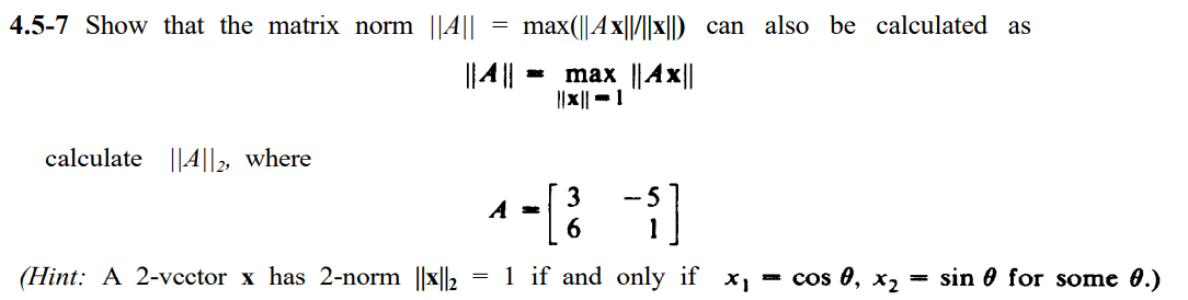 4.5-7 Show that the matrix norm ||A||
max(||Ax||/||x||) can also be calculated as
||4||
max ||Ax||
||x||-1
calculate ||A||2, where
3
- 5
6.
(Hint: A 2-vector x has 2-norm ||x||2 = 1 if and only if
= cos 0, x2
sin 0 for some 0.)
%3D
