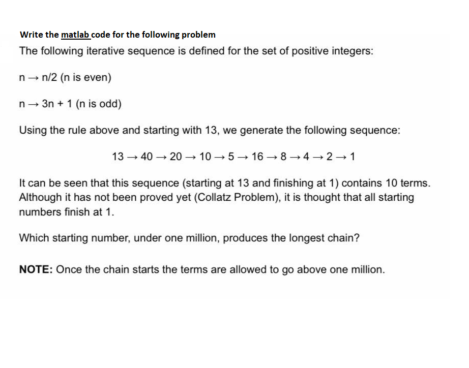 Write the matlab code for the following problem
The following iterative sequence is defined for the set of positive integers:
n - n/2 (n is even)
n - 3n + 1 (n is odd)
Using the rule above and starting with 13, we generate the following sequence:
13 - 40 → 20 → 10 → 5 -→ 16 → 8→4 → 2 → 1
It can be seen that this sequence (starting at 13 and finishing at 1) contains 10 terms.
Although it has not been proved yet (Collatz Problem), it is thought that all starting
numbers finish at 1.
Which starting number, under one million, produces the longest chain?
NOTE: Once the chain starts the terms are allowed to go above one million.
