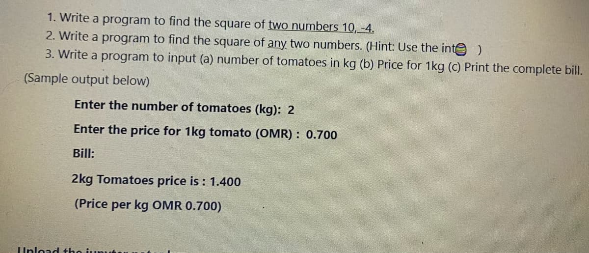 1. Write a program to find the square of two numbers 10,-4.
2. Write a program to find the square of any two numbers. (Hint: Use the inte
3. Write a program to input (a) number of tomatoes in kg (b) Price for 1kg (c) Print the complete bill.
(Sample output below)
Enter the number of tomatoes (kg): 2
Enter the price for 1kg tomato (OMR) : 0.700
Bill:
2kg Tomatoes price is : 1.400
(Price per kg OMR 0.700)
Unload tho junut
