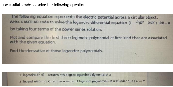 use matlab code to solve the following question
The following equation represents the electric potential across a circular object.
Write a MATLAB code to solve the legendre differential equation (1-R"-2rR+12R-0
by taking four terms of the power series solution.
Plot and compare the first three legendre polynomial of first kind that are associated
with the given equation.
Find the derivative of those legendre polynomials.
1. legendrep(n,x) returns nth degree legendre polynomial at x
2. legendreP([n:m].x) returns a vector of legendre polynomials at x of order n, n+1.... m