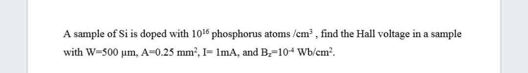 A sample of Si is doped with 1016 phosphorus atoms /cm , find the Hall voltage in a sample
with W-500 um, A-0.25 mm2, I= 1mA, and B,-104 Wb/cm2.
